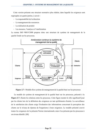 CHAPITRE 2 : SYSTEME DE MANAGEMENT DE LA QUALITE
Page 35
Cette version présente une structure normative plus réduite, dans laquelle les exigences sont
regroupées en quatre parties, à savoir :
- La responsabilité de la direction
- Le management des ressources
- La réalisation du produit
- Les mesures, l’analyse et l’amélioration
La norme ISO 9001V2008 propose donc une structure de système de management de la
qualité fondé sur les processus.
Figure 2.7 : Modèle d'un système de management de la qualité basé sur les processus
Le modèle de système de management de la qualité basé sur les processus, présenté à la
Figure 2.7, illustre les relations entre les processus. Cette figure montre le rôle significatif joué
par les clients lors de la définition des exigences en tant qu'éléments d'entrée. La surveillance
de la satisfaction des clients exige l'évaluation des informations concernant la perception des
clients sur le niveau de réponse de l'organisme à leurs exigences. Le modèle présenté couvre
toutes les exigences de la présente Norme internationale, mais il ne présente pas les processus à
un niveau détaillé. [08]
 