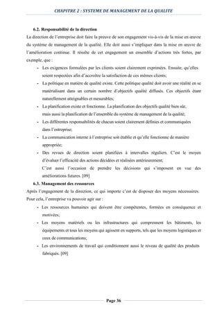 CHAPITRE 2 : SYSTEME DE MANAGEMENT DE LA QUALITE
Page 36
6.2. Responsabilité de la direction
La direction de l’entreprise doit faire la preuve de son engagement vis-à-vis de la mise en œuvre
du système de management de la qualité. Elle doit aussi s’impliquer dans la mise en œuvre de
l’amélioration continue. Il résulte de cet engagement un ensemble d’actions très fortes, par
exemple, que :
- Les exigences formulées par les clients soient clairement exprimées. Ensuite, qu’elles
soient respectées afin d’accroître la satisfaction de ces mêmes clients;
- La politique en matière de qualité existe. Cette politique qualité doit avoir une réalité en se
matérialisant dans un certain nombre d’objectifs qualité diffusés. Ces objectifs étant
naturellement atteignables et mesurables;
- La planification existe et fonctionne. La planification des objectifs qualité bien sûr,
mais aussi la planification de l’ensemble du système de management de la qualité;
- Les différentes responsabilités de chacun soient clairement définies et communiquées
dans l’entreprise;
- La communication interne à l’entreprise soit établie et qu’elle fonctionne de manière
appropriée;
- Des revues de direction soient planifiées à intervalles réguliers. C’est le moyen
d’évaluer l’efficacité des actions décidées et réalisées antérieurement;
C’est aussi l’occasion de prendre les décisions qui s’imposent en vue des
améliorations futures. [09]
6.3. Management des ressources
Après l’engagement de la direction, ce qui importe c’est de disposer des moyens nécessaires.
Pour cela, l’entreprise va pouvoir agir sur :
- Les ressources humaines qui doivent être compétentes, formées en conséquence et
motivées;
- Les moyens matériels ou les infrastructures qui comprennent les bâtiments, les
équipements et tous les moyens qui agissent en supports, tels que les moyens logistiques et
ceux de communications;
- Les environnements de travail qui conditionnent aussi le niveau de qualité des produits
fabriqués. [09]
 