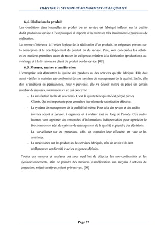 CHAPITRE 2 : SYSTEME DE MANAGEMENT DE LA QUALITE
Page 37
6.4. Réalisation du produit
Les conditions dans lesquelles un produit ou un service est fabriqué influent sur la qualité
dudit produit ou service. C’est pourquoi il importe d’en maîtriser très étroitement le processus de
réalisation.
La norme s’intéresse à l’ordre logique de la réalisation d’un produit, les exigences portent sur
la conception et le développement du produit ou du service. Puis, sont concernées les achats
et les matières premières avant de traiter les exigences relatives à la fabrication (production), au
stockage et à la livraison au client du produit ou du service. [09]
6.5. Mesures, analyse et amélioration
L’entreprise doit démontrer la qualité des produits ou des services qu’elle fabrique. Elle doit
aussi vérifier le maintien en conformité de son système de management de la qualité. Enfin, elle
doit s’améliorer en permanence. Pour y parvenir, elle va devoir mettre en place un certain
nombre de mesures, notamment en ce qui concerne :
- La satisfaction réelle de ses clients. C’est la qualité telle qu’elle est perçue par les
Clients. Qui est importante pour connaître leur niveau de satisfaction effective.
- Le système de management de la qualité lui-même. Pour cela des revues et des audits
internes seront à prévoir, à organiser et à réaliser tout au long de l’année. Ces audits
internes vont apporter des remontées d’informations indispensables pour apprécier le
fonctionnement réel du système de management de la qualité et prendre des décisions.
- La surveillance sur les processus, afin de connaître leur efficacité en vue de les
améliorer.
- La surveillance sur les produits ou les services fabriqués, afin de savoir s’ils sont
réellement en conformité avec les exigences définies.
Toutes ces mesures et analyses ont pour seul but de détecter les non-conformités et les
dysfonctionnements, afin de prendre des mesures d’amélioration aux moyens d’actions de
correction, soient curatives, soient préventives. [09]
 