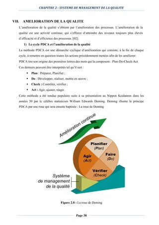 CHAPITRE 2 : SYSTEME DE MANAGEMENT DE LA QUALITE
Page 38
VII. AMELIORATION DE LA QUALITE
L’amélioration de la qualité s’obtient par l’amélioration des processus. L’amélioration de la
qualité est une activité continue, qui s’efforce d’atteindre des niveaux toujours plus élevés
d’efficacité et d’efficience des processus. [02]
1) Le cycle PDCA et l’amélioration de la qualité
La méthode PDCA est une démarche cyclique d’amélioration qui consiste, à la fin de chaque
cycle, à remettre en question toutes les actions précédemment menées afin de les améliorer.
PDCA tire son origine des premières lettres des mots qui la composent : Plan-Do-Check-Act
Ces derniers peuvent être interprétés tel qu’il suit :
 Plan : Préparer, Planifier ;
 Do : Développer, réaliser, mettre en œuvre ;
 Check : Contrôler, vérifier ;
 Act : Agir, ajuster, réagir.
Cette méthode a été rendue populaire suite à sa présentation au Nippon Keidanren dans les
années 50 par le célèbre statisticien William Edwards Deming. Deming illustre le principe
PDCA par une roue qui sera ensuite baptisée : La roue de Deming
Figure 2.8 : La roue de Deming
 