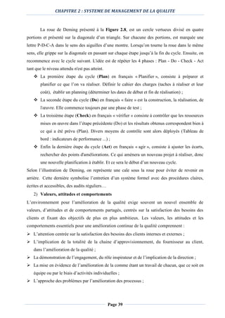 CHAPITRE 2 : SYSTEME DE MANAGEMENT DE LA QUALITE
Page 39
La roue de Deming présenté à la Figure 2.8, est un cercle vertueux divisé en quatre
portions et présenté sur la diagonale d’un triangle. Sur chacune des portions, est marquée une
lettre P-D-C-A dans le sens des aiguilles d’une montre. Lorsqu’on tourne la roue dans le même
sens, elle grippe sur la diagonale en passant sur chaque étape jusqu’à la fin du cycle. Ensuite, on
recommence avec le cycle suivant. L'idée est de répéter les 4 phases : Plan - Do - Check - Act
tant que le niveau attendu n'est pas atteint.
 La première étape du cycle (Plan) en français « Planifier », consiste à préparer et
planifier ce que l’on va réaliser. Définir le cahier des charges (taches à réaliser et leur
coût), établir un planning (déterminer les dates de début et fin de réalisation) ;
 La seconde étape du cycle (Do) en français « faire » est la construction, la réalisation, de
l'œuvre. Elle commence toujours par une phase de test ;
 La troisième étape (Check) en français « vérifier » consiste à contrôler que les ressources
mises en œuvre dans l’étape précédente (Do) et les résultats obtenus correspondent bien à
ce qui a été prévu (Plan). Divers moyens de contrôle sont alors déployés (Tableau de
bord : indicateurs de performance ...) ;
 Enfin la dernière étape du cycle (Act) en français « agir », consiste à ajuster les écarts,
rechercher des points d'améliorations. Ce qui amènera un nouveau projet à réaliser, donc
une nouvelle planification à établir. Et ce sera le début d’un nouveau cycle.
Selon l’illustration de Deming, on représente une cale sous la roue pour éviter de revenir en
arrière. Cette dernière symbolise l’entretien d’un système formel avec des procédures claires,
écrites et accessibles, des audits réguliers…
2) Valeurs, attitudes et comportements
L’environnement pour l’amélioration de la qualité exige souvent un nouvel ensemble de
valeurs, d’attitudes et de comportements partagés, centrés sur la satisfaction des besoins des
clients et fixant des objectifs de plus en plus ambitieux. Les valeurs, les attitudes et les
comportements essentiels pour une amélioration continue de la qualité comprennent :
 L’attention centrée sur la satisfaction des besoins des clients internes et externes ;
 L’implication de la totalité de la chaine d’approvisionnement, du fournisseur au client,
dans l’amélioration de la qualité ;
 La démonstration de l’engagement, du rôle inspirateur et de l’implication de la direction ;
 La mise en évidence de l’amélioration de la comme étant un travail de chacun, que ce soit en
équipe ou par le biais d’activités individuelles ;
 L’approche des problèmes par l’amélioration des processus ;
 