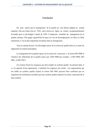 CHAPITRE 2 : SYSTEME DE MANAGEMENT DE LA QUALITE
Page 41
Conclusion
On peut retenir que le management de la qualité est une théorie adaptée au monde
moderne. Née aux Etats-Unis en 1924, elle a trouvé au Japon un terrain exceptionnellement
favorable pour se développer à partir de 1950. L’expansion mondiale du management de la
qualité continue. Elle gagne aujourd’hui les pays en voie de développement, la Chine et l’Inde
notamment. C’est la plus importante révolution dans le management.
Tout un champ lexical s’est développé autour de la notion de qualité dont on a essaie de
rapprocher les notions principales.
Le management de la qualité repose sur la notion de « processus », la norme ISO 9000 et
l’analyse des référentiels de la qualité autres que l’ISO 9000 par exemple : L’ISO 9004, ISO
9001, et ISO 19011.
Ces normes fixent les exigences que doit remplir un système qualité. Au premier plan, il
y a la capacité d’une organisation à satisfaire les exigences des clients. Les organisations qui
ont établi un système qualité d’après la norme ISO 9001 peuvent faire confirmer par un
organisme de certification accrédité que leur système qualité répond à la norme, autrement dit le
faire certifier.
 