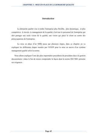 CHAPITRE 3 : MISE EN PLACE DE LA DEMARCHE QUALITE
Page 43
Introduction
La démarche qualité vise à rendre l'entreprise plus flexible, plus dynamique, et plus
compétitive. A travers, le management de la qualité, c'est tout le personnel de l'entreprise qui
doit partager une seule vision de la qualité, une vision qui place le client au centre des
préoccupations de l'entreprise.
La mise en place d’un SMQ passe par plusieurs étapes, dans ce chapitre on va
expliquer les différentes étapes menées par l’ENTP pour la mise en œuvre d’un système
management qualité selon la norme.
Nous allons expliquer l’une des plus importantes procédures (la procédure due à la gestion
documentaire ) dans le but de mieux comprendre la façon dont la norme ISO 9001 présente
ses exigences .
 