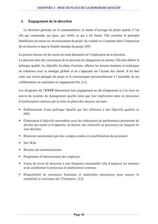 CHAPITRE 3 : MISE EN PLACE DE LA DEMARCHE QUALITE
Page 44
I. Engagement de la direction
La direction générale est le commanditaire, le maitre d’ouvrage du projet qualité. C’est
elle qui commande, qui paye, qui vérifie ce qui a été fourni. Elle constitue le principal
bénéficiaire du retour sur investissement du projet. Sa volonté va s’exprimer dans l’expression
de ses besoins et dans la finalité attendue du projet. [09]
Le premier facteur clé du succès de toute démarche est l’implication de la direction.
La direction doit être convaincue de la nécessité du changement en interne. Elle doit définir la
politique qualité, les objectifs, les plans d’actions, affecter les moyens humains et techniques
en cohérence avec sa stratégie globale et en s’appuyant sur l’écoute des clients. Il lui faut
créer une vision partagée du projet et la communiquer personnellement à l’ensemble de ses
collaborateurs en exprimant un engagement fort. [11]
Les dirigeants de l’ENTP démontrent leur engagement au développement et à la mise en
œuvre du système de management qualité ainsi que leur implication dans un processus
d’amélioration continue par la mise en place des moyens suivants :
 Établissement d’une politique Qualité qui fait référence à des objectifs qualités et
HSE.
 Élaboration d’objectifs mesurables avec des indicateurs de performance permettant de
déceler des écarts et d’apporter, au besoin, des correctifs au processus sur lesquels ils
sont déclinés.
 Réunions sanctionnées par des comptes rendus et sensibilisation du personnel.
 Site Web
 Réseaux de communications
 Programme d’intéressement des employés.
 Tenue de revue de direction à une fréquence raisonnable afin d’analyser les données
et de coordonner le processus d’amélioration continue.
 Disponibilité de ressources humaines et matérielles nécessaires pour assurer la
rentabilité et croissance de l’Entreprise. [12]
 