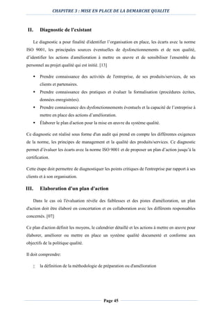 CHAPITRE 3 : MISE EN PLACE DE LA DEMARCHE QUALITE
Page 45
II. Diagnostic de l'existant
Le diagnostic a pour finalité d'identifier l’organisation en place, les écarts avec la norme
ISO 9001, les principales sources éventuelles de dysfonctionnements et de non qualité,
d’identifier les actions d'amélioration à mettre en œuvre et de sensibiliser l'ensemble du
personnel au projet qualité qui est initié. [13]
 Prendre connaissance des activités de l'entreprise, de ses produits/services, de ses
clients et partenaires.
 Prendre connaissance des pratiques et évaluer la formalisation (procédures écrites,
données enregistrées).
 Prendre connaissance des dysfonctionnements éventuels et la capacité de l’entreprise à
mettre en place des actions d’amélioration.
 Élaborer le plan d'action pour la mise en œuvre du système qualité.
Ce diagnostic est réalisé sous forme d'un audit qui prend en compte les différentes exigences
de la norme, les principes de management et la qualité des produits/services. Ce diagnostic
permet d’évaluer les écarts avec la norme ISO 9001 et de proposer un plan d’action jusqu’à la
certification.
Cette étape doit permettre de diagnostiquer les points critiques de l'entreprise par rapport à ses
clients et à son organisation.
III. Elaboration d'un plan d'action
Dans le cas où l'évaluation révèle des faiblesses et des pistes d'amélioration, un plan
d'action doit être élaboré en concertation et en collaboration avec les différents responsables
concernés. [07]
Ce plan d'action définit les moyens, le calendrier détaillé et les actions à mettre en œuvre pour
élaborer, améliorer ou mettre en place un système qualité documenté et conforme aux
objectifs de la politique qualité.
Il doit comprendre:
 la définition de la méthodologie de préparation ou d'amélioration
 