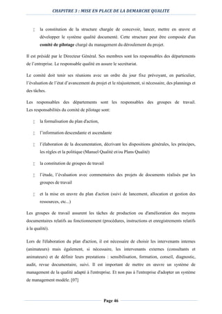 CHAPITRE 3 : MISE EN PLACE DE LA DEMARCHE QUALITE
Page 46
 la constitution de la structure chargée de concevoir, lancer, mettre en œuvre et
développer le système qualité documenté. Cette structure peut être composée d'un
comité de pilotage chargé du management du déroulement du projet.
Il est présidé par le Directeur Général. Ses membres sont les responsables des départements
de l’entreprise. Le responsable qualité en assure le secrétariat.
Le comité doit tenir ses réunions avec un ordre du jour fixe prévoyant, en particulier,
l’évaluation de l’état d’avancement du projet et le réajustement, si nécessaire, des plannings et
des tâches.
Les responsables des départements sont les responsables des groupes de travail.
Les responsabilités du comité de pilotage sont:
 la formalisation du plan d'action,
 l’information descendante et ascendante
 l’élaboration de la documentation, décrivant les dispositions générales, les principes,
les règles et la politique (Manuel Qualité et/ou Plans Qualité)
 la constitution de groupes de travail
 l’étude, l’évaluation avec commentaires des projets de documents réalisés par les
groupes de travail
 et la mise en œuvre du plan d'action (suivi de lancement, allocation et gestion des
ressources, etc...)
Les groupes de travail assurent les tâches de production ou d'amélioration des moyens
documentaires relatifs au fonctionnement (procédures, instructions et enregistrements relatifs
à la qualité).
Lors de l'élaboration du plan d'action, il est nécessaire de choisir les intervenants internes
(animateurs) mais également, si nécessaire, les intervenants externes (consultants et
animateurs) et de définir leurs prestations : sensibilisation, formation, conseil, diagnostic,
audit, revue documentaire, suivi. Il est important de mettre en œuvre un système de
management de la qualité adapté à l'entreprise. Et non pas à l'entreprise d'adopter un système
de management modèle. [07]
 