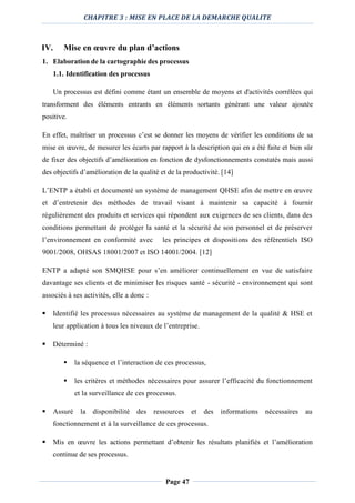 CHAPITRE 3 : MISE EN PLACE DE LA DEMARCHE QUALITE
Page 47
IV. Mise en œuvre du plan d’actions
1. Elaboration de la cartographie des processus
1.1. Identification des processus
Un processus est défini comme étant un ensemble de moyens et d'activités corrélées qui
transforment des éléments entrants en éléments sortants générant une valeur ajoutée
positive.
En effet, maîtriser un processus c’est se donner les moyens de vérifier les conditions de sa
mise en œuvre, de mesurer les écarts par rapport à la description qui en a été faite et bien sûr
de fixer des objectifs d’amélioration en fonction de dysfonctionnements constatés mais aussi
des objectifs d’amélioration de la qualité et de la productivité. [14]
L’ENTP a établi et documenté un système de management QHSE afin de mettre en œuvre
et d’entretenir des méthodes de travail visant à maintenir sa capacité à fournir
régulièrement des produits et services qui répondent aux exigences de ses clients, dans des
conditions permettant de protéger la santé et la sécurité de son personnel et de préserver
l’environnement en conformité avec les principes et dispositions des référentiels ISO
9001/2008, OHSAS 18001/2007 et ISO 14001/2004. [12]
ENTP a adapté son SMQHSE pour s’en améliorer continuellement en vue de satisfaire
davantage ses clients et de minimiser les risques santé - sécurité - environnement qui sont
associés à ses activités, elle a donc :
 Identifié les processus nécessaires au système de management de la qualité & HSE et
leur application à tous les niveaux de l’entreprise.
 Déterminé :
 la séquence et l’interaction de ces processus,
 les critères et méthodes nécessaires pour assurer l’efficacité du fonctionnement
et la surveillance de ces processus.
 Assuré la disponibilité des ressources et des informations nécessaires au
fonctionnement et à la surveillance de ces processus.
 Mis en œuvre les actions permettant d’obtenir les résultats planifiés et l’amélioration
continue de ses processus.
 