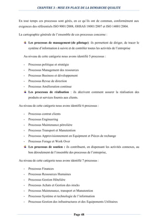 CHAPITRE 3 : MISE EN PLACE DE LA DEMARCHE QUALITE
Page 48
En tout temps ces processus sont gérés, en ce qu’ils ont de commun, conformément aux
exigences des référentiels ISO 9001/2008, OHSAS 18001/2007 et ISO 14001/2004.
La cartographie générale de l’ensemble de ces processus concerne :
Les processus de management (de pilotage): ils permettent de diriger, de tracer le
système d’information à suivre et de contrôler toutes les activités de l’entreprise
Au niveau de cette catégorie nous avons identifié 5 processus :
- Processus politique et stratégie
- Processus Management des ressources
- Processus Business et développement
- Processus Revue de direction
- Processus Amélioration continue
Les processus de réalisation : ils décrivent comment assurer la réalisation des
produits et services fournis aux clients.
Au niveau de cette catégorie nous avons identifié 6 processus :
- Processus contrat clients
- Processus Engineering
- Processus Maintenance pétrolière
- Processus Transport et Manutention
- Processus Approvisionnement en Equipment et Pièces de rechange
- Processus Forage et Work Over
Les processus de soutien : ils contribuent, en dispensant les activités connexes, au
bon déroulement de l’ensemble des processus de l’entreprise,
Au niveau de cette catégorie nous avons identifié 7 processus :
- Processus Finances
- Processus Ressources Humaines
- Processus Gestion Hôtelière
- Processus Achats et Gestion des stocks
- Processus Maintenance, transport et Manutention
- Processus Système et technologie de l’information
- Processus Gestion des infrastructures et des Equipements Utilitaires
 