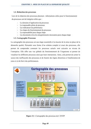 CHAPITRE 3 : MISE EN PLACE DE LA DEMARCHE QUALITE
Page 49
1.2. Rédaction des processus
Lors de la rédaction des processus plusieurs informations utiles pour le fonctionnement
du processus ont été intégrées telles que :
- Le domaine d’application du processus
- Le responsable pilote de processus
- Les indicateurs de performance
- Les étapes du fonctionnement du processus
- La responsabilité pour chaque étape
- Les documents et/ou les enregistrements nécessaires pour chaque étape
1.3. Cartographie Processus
La cartographie des processus est une étape essentielle à la réussite de la mise en place de la
démarche qualité. Présentée sous forme d’un schéma complet et exact des processus, elle
permet de comprendre comment les processus actuels sont exécutés au niveau de
l’entreprise. Elle offre une vue globale du fonctionnement de l’organisme et permet de
visualiser les différents processus ainsi que leurs interactions. Ainsi, cela permet de cerner la
source des inefficacités des processus et de fournir des lignes directrices à l'amélioration de
ceux-ci et du Suivi des performances.
Figure 3.1 : Cartographie des processus de L’ENTP
 