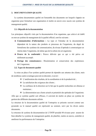 CHAPITRE 3 : MISE EN PLACE DE LA DEMARCHE QUALITE
Page 50
2. DOCUMENTATION QUALITE
Le système documentaire qualité est l'ensemble des documents sur lesquels s'appuie un
organisme pour formaliser son organisation et mettre en œuvre avec succès son système de
management qualité.
2.1. Objectifs de la documentation
Les principaux objectifs visés par la documentation d’un organisme, que celui-ci ait établi
ou non un système de management de la qualité officiel, sont les suivants :
Communication d’informations : Le type et l’étendue de la documentation
dépendent de la nature des produits et processus de l’organisme, du degré de
formalisme des systèmes de communication, du niveau d’aptitude à communiquer en
interne dans l’organisme, de même que de la culture de cet organisme.
Preuve de la conformité : Preuve délivrée que ce qui a été prévu est
réellement accompli.
Partage des connaissances : Dissémination et conservation des expériences
de L’organisme.
2.2. Types de documents qualité
La mise en place d’un système qualité permet de répondre aux attentes des clients, mais
de nombreux autres avantages peuvent en découler, à savoir :
 L’amélioration des résultats, de la coordination et de la productivité ;
 La satisfaction des exigences des clients ;
 La confiance de la direction sur le fait que la qualité recherchée est obtenue et
maintenue ;
 La démonstration aux clients actuels et potentiels des aptitudes de l’organisme.
Afin que ce système qualité soit efficace, il convient de mettre en place un système de
gestion des différents documents utilisés.
La structure de la documentation qualité de l’entreprise se présente souvent comme une
pyramide ou le manuel qualité est représenté au sommet, suivi par les divers autres
documents.
La structure de système de documentation de L’ENTP possède 04 niveaux pour assurer de
bien détailler Le système de management qualité, de planifier, mettre en œuvre, contrôler et
améliorer les performances de l’entreprise.
 