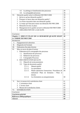 4.3. Le pilotage et l'amélioration des processus
4.4. La cartographie processus
29
30
VI. Démarche qualité selon le référentiel ISO 9001V2008
1. Qu'est-ce qu'une démarche qualité ?
2. Pourquoi se lancer dans une démarche qualité ?
3. Les freins rencontrés dans une démarche qualité
4. Le temps qu'il faut pour mener une démarche ISO 9001:2008
5. Démarche de mise en place
6. Management de la qualité suivant le référentiel ISO 9001V2008
7. AMELIORATION DE LA QUALITE
30
30
31
32
33
33
33
38
Conclusion 41
Chapitre 3 : MISE EN PLACE DE LA DEMARCHE QUALITE SELON
LA NORME ISO 9001V2008
42
Introduction 43
I. Engagement de la direction 44
II. Diagnostic de l'existant 45
III. Elaboration d'un plan d'action 45
IV. Mise en œuvre du plan d’actions
1. Elaboration de la cartographie des processus
1.1. Identification des processus
1.2. Rédaction des processus
1.3. Cartographie Processus
2. DOCUMENTATION QUALITE
2.1. Objectifs de la documentation
2.2. Types de documents qualité
2.2.1.1. Manuel qualité
2.2.1.2. Les procédures
2.2.1.3. Modes opératoires/ Instructions / Procédures de
réalisation/ Plans de formation / Plans et
dessins
2.2.1.4. Les formulaires ou enregistrements
47
47
47
49
49
50
50
50
51
54
60
60
V. Suivi et mesure de la satisfaction client
1. L’orientation client
2. L’écoute client
3. Mesure de la satisfaction clients
61
62
62
63
VI. SENSIBILISATION 64
Conclusion 65
Conclusion générale 66
Références bibliographiques 67
Annexes 69
 