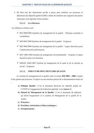 CHAPITRE 3 : MISE EN PLACE DE LA DEMARCHE QUALITE
Page 52
 De faire état des dispositions qu’elle a prises pour maîtriser ses processus et
déterminer des objectifs qualité & HSE à même de satisfaire aux exigences des parties
intéressées et de répondre à leurs attentes.
2.2.1.2. Les références
Les références utilisées sont :
 ISO 9000/2005 Systèmes de management de la qualité – Principes essentiels et
vocabulaires
 ISO 9001/2008 Systèmes de management de la qualité – Exigences
 ISO 9004/2000 Systèmes de management de la qualité - Lignes directrices pour
l’amélioration des performances
 ISO 14001/2004 Système de management environnemental – Exigence et lignes
directrices pour son utilisation
 OHSAS 18001/2007 Système de management de la santé et de la sécurité au
travail – Exigences
2.2.1.3. STRUCTURE DOCUMENTAIRE QUALITE
Le système de management de la qualité selon la norme ISO 9001 : 2008 s’inspire
d’une gestion par processus. Il repose sur une structure précise de sa documentation basée sur
:
a) Politique Qualité : C’est le document décrivant les objectifs qualité de
L’ENTP et l’engagement de la direction générale. (voir Annexe 1)
b) Manuel de Management de la Qualité : C’est le document de référence
qui décrit l’organisation et le système de Management de la qualité de la
société.
c) Processus ;
d) Procédure, instructions et fiches techniques ;
e) Enregistrements.
 