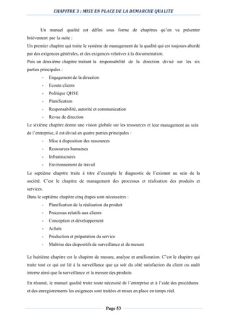 CHAPITRE 3 : MISE EN PLACE DE LA DEMARCHE QUALITE
Page 53
Un manuel qualité est défini sous forme de chapitres qu’on va présenter
brièvement par la suite :
Un premier chapitre qui traite le système de management de la qualité qui est toujours abordé
par des exigences générales, et des exigences relatives à la documentation.
Puis un deuxième chapitre traitant la responsabilité de la direction divisé sur les six
parties principales :
- Engagement de la direction
- Ecoute clients
- Politique QHSE
- Planification
- Responsabilité, autorité et communication
- Revue de direction
Le sixième chapitre donne une vision globale sur les ressources et leur management au sein
de l’entreprise, il est divisé en quatre parties principales :
- Mise à disposition des ressources
- Ressources humaines
- Infrastructures
- Environnement de travail
Le septième chapitre traite à titre d’exemple le diagnostic de l’existant au sein de la
société. C’est le chapitre de management des processus et réalisation des produits et
services.
Dans le septième chapitre cinq étapes sont nécessaires :
- Planification de la réalisation du produit
- Processus relatifs aux clients
- Conception et développement
- Achats
- Production et préparation du service
- Maîtrise des dispositifs de surveillance et de mesure
Le huitième chapitre est le chapitre de mesure, analyse et amélioration. C’est le chapitre qui
traite tout ce qui est lié à la surveillance que ça soit du côté satisfaction du client ou audit
interne ainsi que la surveillance et la mesure des produits
En résumé, le manuel qualité traite toute nécessité de l’entreprise et à l’aide des procédures
et des enregistrements les exigences sont traitées et mises en place en temps réel.
 
