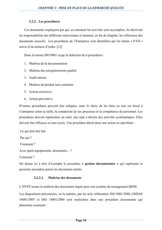 CHAPITRE 3 : MISE EN PLACE DE LA DEMARCHE QUALITE
Page 54
2.2.2. Les procédures
Ces documents expliquent par qui, et comment les activités sont accomplies, ils décrivent
les responsabilités des différents intervenants et donnent, en fin de chapitre, les références des
documents associés. Les procédures de l’Entreprise sont identifiées par les lettres « P.EN »
suivie d’un numéro d’ordre. [12]
Donc la norme ISO 9001 exige la rédaction de 6 procédures:
1. Maîtrise de la documentation
2. Maîtrise des enregistrements qualité
3. Audit interne
4. Maîtrise du produit non conforme
5. Action corrective
6. Action préventive
D’autres procédures peuvent être rédigées, mais le choix de les faire ou non est laissé à
l’entreprise selon sa taille, la complexité de ses processus et la compétence du personnel. Les
procédures doivent représenter un outil, une aide à décrire des activités systématiques. Elles
doivent être efficaces et sans excès. Une procédure décrit donc une action en spécifiant :
Ce qui doit être fait
Par qui ?
Comment ?
Avec quels équipements, documents…?
Comment ?
On donne ici à titre d’exemple la procédure « gestion documentaire » qui représente la
première procédure parmi les documents traités.
2.2.2.1. Maîtrise des documents
L’ENTP assure la maîtrise des documents requis pour son système de management QHSE.
Les dispositions préconisées, en la matière, par les trois référentiels ISO 9001/2008, OHSAS
18001/2007 et ISO 14001/2004 sont explicitées dans une procédure documentée qui
détermine comment :
 