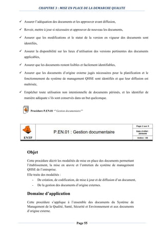 CHAPITRE 3 : MISE EN PLACE DE LA DEMARCHE QUALITE
Page 55
 Assurer l’adéquation des documents et les approuver avant diffusion,
 Revoir, mettre à jour si nécessaire et approuver de nouveau les documents,
 Assurer que les modifications et le statut de la version en vigueur des documents sont
identifiés,
 Assurer la disponibilité sur les lieux d’utilisation des versions pertinentes des documents
applicables,
 Assurer que les documents restent lisibles et facilement identifiables,
 Assurer que les documents d’origine externe jugés nécessaires pour la planification et le
fonctionnement du système de management QHSE sont identifiés et que leur diffusion est
maîtrisée,
 Empêcher toute utilisation non intentionnelle de documents périmés, et les identifier de
manière adéquate s’ils sont conservés dans un but quelconque.
Procédure P.EN.01 ‘’ Gestion documentaire’’
Objet
Cette procédure décrit les modalités de mise en place des documents permettant
l’établissement, la mise en œuvre et l’entretien du système de management
QHSE de l’entreprise.
Elle traite des modalités :
- De création, de codification, de mise à jour et de diffusion d’un document,
- De la gestion des documents d’origine externes.
Domaine d’application
Cette procédure s’applique à l’ensemble des documents du Système de
Management de la Qualité, Santé, Sécurité et Environnement et aux documents
d’origine externe.
 