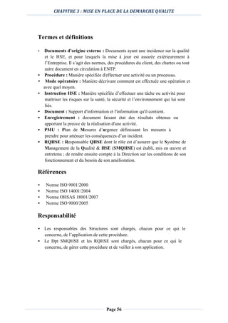 CHAPITRE 3 : MISE EN PLACE DE LA DEMARCHE QUALITE
Page 56
Termes et définitions
• Documents d’origine externe : Documents ayant une incidence sur la qualité
et le HSE, et pour lesquels la mise à jour est assurée extérieurement à
l’Entreprise. Il s’agit des normes, des procédures du client, des chartes ou tout
autre document en circulation à ENTP.
• Procédure : Manière spécifiée d'effectuer une activité ou un processus.
• Mode opératoire : Manière décrivant comment est effectuée une opération et
avec quel moyen.
• Instruction HSE : Manière spécifiée d’effectuer une tâche ou activité pour
maîtriser les risques sur la santé, la sécurité et l’environnement qui lui sont
liés.
• Document : Support d'information et l'information qu'il contient.
• Enregistrement : document faisant état des résultats obtenus ou
apportant la preuve de la réalisation d'une activité.
• PMU : Plan de Mesures d’urgence définissant les mesures à
prendre pour atténuer les conséquences d’un incident.
• RQHSE : Responsable QHSE dont le rôle est d’assurer que le Système de
Management de la Qualité & HSE (SMQHSE) est établi, mis en œuvre et
entretenu ; de rendre ensuite compte à la Direction sur les conditions de son
fonctionnement et du besoin de son amélioration.
Références
• Norme ISO 9001/2000
• Norme ISO 14001/2004
• Norme OHSAS 18001/2007
• Norme ISO 9000/2005
Responsabilité
• Les responsables des Structures sont chargés, chacun pour ce qui le
concerne, de l’application de cette procédure.
• Le Dpt SMQHSE et les RQHSE sont chargés, chacun pour ce qui le
concerne, de gérer cette procédure et de veiller à son application.
 
