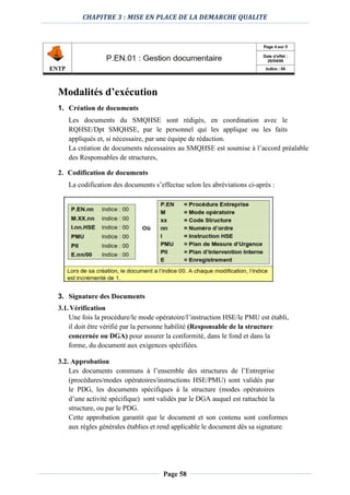 CHAPITRE 3 : MISE EN PLACE DE LA DEMARCHE QUALITE
Page 58
Modalités d’exécution
1. Création de documents
Les documents du SMQHSE sont rédigés, en coordination avec le
RQHSE/Dpt SMQHSE, par le personnel qui les applique ou les faits
appliqués et, si nécessaire, par une équipe de rédaction.
La création de documents nécessaires au SMQHSE est soumise à l’accord préalable
des Responsables de structures,
2. Codification de documents
La codification des documents s’effectue selon les abréviations ci-après :
3. Signature des Documents
3.1.Vérification
Une fois la procédure/le mode opératoire/l’instruction HSE/le PMU est établi,
il doit être vérifié par la personne habilité (Responsable de la structure
concernée ou DGA) pour assurer la conformité, dans le fond et dans la
forme, du document aux exigences spécifiées.
3.2. Approbation
Les documents communs à l’ensemble des structures de l’Entreprise
(procédures/modes opératoires/instructions HSE/PMU) sont validés par
le PDG, les documents spécifiques à la structure (modes opératoires
d’une activité spécifique) sont validés par le DGA auquel est rattachée la
structure, ou par le PDG.
Cette approbation garantit que le document et son contenu sont conformes
aux règles générales établies et rend applicable le document dès sa signature.
 
