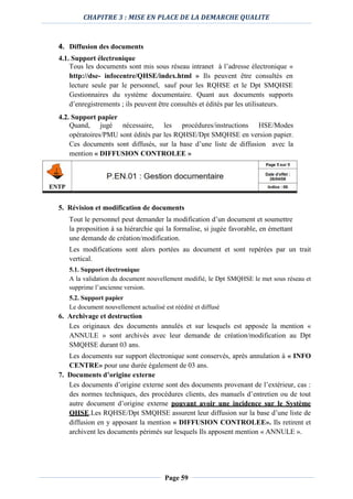 CHAPITRE 3 : MISE EN PLACE DE LA DEMARCHE QUALITE
Page 59
4. Diffusion des documents
4.1. Support électronique
Tous les documents sont mis sous réseau intranet à l’adresse électronique «
http://dse- infocentre/QHSE/index.html » Ils peuvent être consultés en
lecture seule par le personnel, sauf pour les RQHSE et le Dpt SMQHSE
Gestionnaires du système documentaire. Quant aux documents supports
d’enregistrements ; ils peuvent être consultés et édités par les utilisateurs.
4.2. Support papier
Quand, jugé nécessaire, les procédures/instructions HSE/Modes
opératoires/PMU sont édités par les RQHSE/Dpt SMQHSE en version papier.
Ces documents sont diffusés, sur la base d’une liste de diffusion avec la
mention « DIFFUSION CONTROLEE »
5. Révision et modification de documents
Tout le personnel peut demander la modification d’un document et soumettre
la proposition à sa hiérarchie qui la formalise, si jugée favorable, en émettant
une demande de création/modification.
Les modifications sont alors portées au document et sont repérées par un trait
vertical.
5.1. Support électronique
A la validation du document nouvellement modifié, le Dpt SMQHSE le met sous réseau et
supprime l’ancienne version.
5.2. Support papier
Le document nouvellement actualisé est réédité et diffusé
6. Archivage et destruction
Les originaux des documents annulés et sur lesquels est apposée la mention «
ANNULE » sont archivés avec leur demande de création/modification au Dpt
SMQHSE durant 03 ans.
Les documents sur support électronique sont conservés, après annulation à « INFO
CENTRE» pour une durée également de 03 ans.
7. Documents d’origine externe
Les documents d’origine externe sont des documents provenant de l’extérieur, cas :
des normes techniques, des procédures clients, des manuels d’entretien ou de tout
autre document d’origine externe pouvant avoir une incidence sur le Système
QHSE.Les RQHSE/Dpt SMQHSE assurent leur diffusion sur la base d’une liste de
diffusion en y apposant la mention « DIFFUSION CONTROLEE». Ils retirent et
archivent les documents périmés sur lesquels Ils apposent mention « ANNULE ».
 