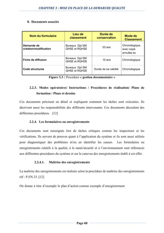 CHAPITRE 3 : MISE EN PLACE DE LA DEMARCHE QUALITE
Page 60
8. Documents associés
Nom du formulaire
Lieu de
classement
Durée de
conservation
Mode de
Classement
Demande de
création/modification
Bureaux Dpt SM
QHSE et RQHSE
03 ans
Chronologique,
avec copie
annulée du
document
Fiche de diffusion
Bureaux Dpt SM
QHSE et RQHSE
10 ans Chronologique
Code structures
Bureaux Dpt SM
QHSE et RQHSE
Durée de sa validité Chronologique
Figure 3.3 : Procédure « gestion documentaire »
2.2.3. Modes opératoires/ Instructions / Procédures de réalisation/ Plans de
formation / Plans et dessins
Ces documents précisent en détail et expliquent comment les tâches sont exécutées. Ils
décrivent aussi les responsabilités des différents intervenants. Ces documents découlent des
différentes procédures. [12]
2.2.4. Les formulaires ou enregistrements
Ces documents sont renseignés lors de tâches critiques comme les inspections et les
vérifications. Ils servent de preuves quant à l’application du système et ils sont aussi utilisés
pour diagnostiquer des problèmes et/ou en identifier les causes. Les formulaires ou
enregistrements relatifs à la qualité, à la santé/sécurité et à l’environnement sont référencés
aux différentes procédures du système et sur le canevas des enregistrements établi à cet effet.
2.2.4.1. Maîtrise des enregistrements
La maîtrise des enregistrements est réalisée selon la procédure de maîtrise des enregistrements
réf : P.EN.33. [12]
On donne à titre d’exemple le plan d’action comme exemple d’enregistrement
 