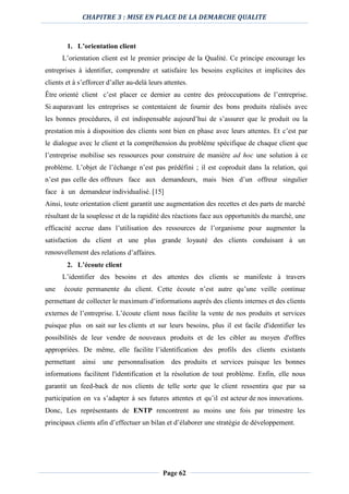 CHAPITRE 3 : MISE EN PLACE DE LA DEMARCHE QUALITE
Page 62
1. L’orientation client
L’orientation client est le premier principe de la Qualité. Ce principe encourage les
entreprises à identifier, comprendre et satisfaire les besoins explicites et implicites des
clients et à s’efforcer d’aller au-delà leurs attentes.
Être orienté client c’est placer ce dernier au centre des préoccupations de l’entreprise.
Si auparavant les entreprises se contentaient de fournir des bons produits réalisés avec
les bonnes procédures, il est indispensable aujourd’hui de s’assurer que le produit ou la
prestation mis à disposition des clients sont bien en phase avec leurs attentes. Et c’est par
le dialogue avec le client et la compréhension du problème spécifique de chaque client que
l’entreprise mobilise ses ressources pour construire de manière ad hoc une solution à ce
problème. L’objet de l’échange n’est pas prédéfini ; il est coproduit dans la relation, qui
n’est pas celle des offreurs face aux demandeurs, mais bien d’un offreur singulier
face à un demandeur individualisé. [15]
Ainsi, toute orientation client garantit une augmentation des recettes et des parts de marché
résultant de la souplesse et de la rapidité des réactions face aux opportunités du marché, une
efficacité accrue dans l’utilisation des ressources de l’organisme pour augmenter la
satisfaction du client et une plus grande loyauté des clients conduisant à un
renouvellement des relations d’affaires.
2. L’écoute client
L’identifier des besoins et des attentes des clients se manifeste à travers
une écoute permanente du client. Cette écoute n’est autre qu’une veille continue
permettant de collecter le maximum d’informations auprès des clients internes et des clients
externes de l’entreprise. L’écoute client nous facilite la vente de nos produits et services
puisque plus on sait sur les clients et sur leurs besoins, plus il est facile d'identifier les
possibilités de leur vendre de nouveaux produits et de les cibler au moyen d'offres
appropriées. De même, elle facilite l’identification des profils des clients existants
permettant ainsi une personnalisation des produits et services puisque les bonnes
informations facilitent l'identification et la résolution de tout problème. Enfin, elle nous
garantit un feed-back de nos clients de telle sorte que le client ressentira que par sa
participation on va s’adapter à ses futures attentes et qu’il est acteur de nos innovations.
Donc, Les représentants de ENTP rencontrent au moins une fois par trimestre les
principaux clients afin d’effectuer un bilan et d’élaborer une stratégie de développement.
 