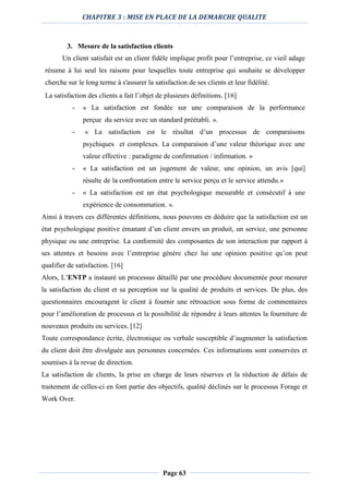 CHAPITRE 3 : MISE EN PLACE DE LA DEMARCHE QUALITE
Page 63
3. Mesure de la satisfaction clients
Un client satisfait est un client fidèle implique profit pour l’entreprise, ce vieil adage
résume à lui seul les raisons pour lesquelles toute entreprise qui souhaite se développer
cherche sur le long terme à s'assurer la satisfaction de ses clients et leur fidélité.
La satisfaction des clients a fait l’objet de plusieurs définitions. [16]
- « La satisfaction est fondée sur une comparaison de la performance
perçue du service avec un standard préétabli. ».
- « La satisfaction est le résultat d’un processus de comparaisons
psychiques et complexes. La comparaison d’une valeur théorique avec une
valeur effective : paradigme de confirmation / infirmation. »
- « La satisfaction est un jugement de valeur, une opinion, un avis [qui]
résulte de la confrontation entre le service perçu et le service attendu.»
- « La satisfaction est un état psychologique mesurable et consécutif à une
expérience de consommation. ».
Ainsi à travers ces différentes définitions, nous pouvons en déduire que la satisfaction est un
état psychologique positive émanant d’un client envers un produit, un service, une personne
physique ou une entreprise. La conformité des composantes de son interaction par rapport à
ses attentes et besoins avec l’entreprise génère chez lui une opinion positive qu’on peut
qualifier de satisfaction. [16]
Alors, L’ENTP a instauré un processus détaillé par une procédure documentée pour mesurer
la satisfaction du client et sa perception sur la qualité de produits et services. De plus, des
questionnaires encouragent le client à fournir une rétroaction sous forme de commentaires
pour l’amélioration de processus et la possibilité de répondre à leurs attentes la fourniture de
nouveaux produits ou services. [12]
Toute correspondance écrite, électronique ou verbale susceptible d’augmenter la satisfaction
du client doit être divulguée aux personnes concernées. Ces informations sont conservées et
soumises à la revue de direction.
La satisfaction de clients, la prise en charge de leurs réserves et la réduction de délais de
traitement de celles-ci en font partie des objectifs, qualité déclinés sur le processus Forage et
Work Over.
 