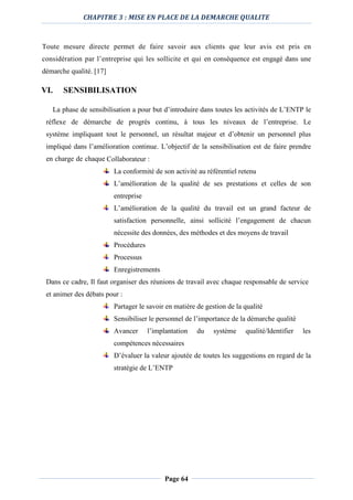 CHAPITRE 3 : MISE EN PLACE DE LA DEMARCHE QUALITE
Page 64
Toute mesure directe permet de faire savoir aux clients que leur avis est pris en
considération par l’entreprise qui les sollicite et qui en conséquence est engagé dans une
démarche qualité. [17]
VI. SENSIBILISATION
La phase de sensibilisation a pour but d’introduire dans toutes les activités de L’ENTP le
réflexe de démarche de progrès continu, à tous les niveaux de l’entreprise. Le
système impliquant tout le personnel, un résultat majeur et d’obtenir un personnel plus
impliqué dans l’amélioration continue. L’objectif de la sensibilisation est de faire prendre
en charge de chaque Collaborateur :
La conformité de son activité au référentiel retenu
L’amélioration de la qualité de ses prestations et celles de son
entreprise
L’amélioration de la qualité du travail est un grand facteur de
satisfaction personnelle, ainsi sollicité l’engagement de chacun
nécessite des données, des méthodes et des moyens de travail
Procédures
Processus
Enregistrements
Dans ce cadre, Il faut organiser des réunions de travail avec chaque responsable de service
et animer des débats pour :
Partager le savoir en matière de gestion de la qualité
Sensibiliser le personnel de l’importance de la démarche qualité
Avancer l’implantation du système qualité/Identifier les
compétences nécessaires
D’évaluer la valeur ajoutée de toutes les suggestions en regard de la
stratégie de L’ENTP
 