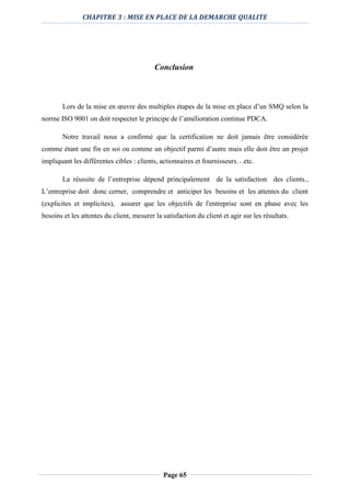 CHAPITRE 3 : MISE EN PLACE DE LA DEMARCHE QUALITE
Page 65
Conclusion
Lors de la mise en œuvre des multiples étapes de la mise en place d’un SMQ selon la
norme ISO 9001 on doit respecter le principe de l’amélioration continue PDCA.
Notre travail nous a confirmé que la certification ne doit jamais être considérée
comme étant une fin en soi ou comme un objectif parmi d’autre mais elle doit être un projet
impliquant les différentes cibles : clients, actionnaires et fournisseurs…etc.
La réussite de l’entreprise dépend principalement de la satisfaction des clients.,
L’entreprise doit donc cerner, comprendre et anticiper les besoins et les attentes du client
(explicites et implicites), assurer que les objectifs de l'entreprise sont en phase avec les
besoins et les attentes du client, mesurer la satisfaction du client et agir sur les résultats.
 