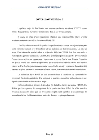 CONCLUSION GENERALE
Page 66
CONCLUSION GENERALE
Le présent projet de fin d’études, que nous avons élaboré au sein de L’ENTP, nous a
permis d’acquérir une expérience enrichissante dans la vie professionnelle.
Il s’agit, en effet, d’une préparation effective aux responsabilités futures d’ordre
pratiques nécessaires au métier de responsable QHSE.
L’amélioration continue de la qualité des produits et services est un enjeu majeur pour
toute entreprise surtout avec l’instabilité et les mutations de l’environnement. La mise en
place d’une démarche qualité selon le référentiel ISO 9001V2008 doit être structurée et
planifiée afin garantir sa réussite. En effet, tout commence par un diagnostic précis évaluant
l’entreprise en action par rapport aux exigences de la norme. Sur la base de cette évaluation
un plan d’actions sera déduit et représentera par la suite les différentes actions pour sa mise
en œuvre. Une fois le système documentaire conçu, Enfin, un suivi permanent du système doit
être mis en place à travers la mesure satisfaction clients, l’orientation client et l’écoute client.
La réalisation de ce travail est due essentiellement à l’adhésion de l’ensemble du
personnel. Ce dernier, déjà initié à la notion de la qualité, a montré un enthousiasme et une
rigueur conduisant à la réussite de ce projet.
Enfin, Au terme de ce sujet de projet de fin d’études, élaboré au sein de l’ENTP. On
déduit que leur système de management de la qualité est bien défini. En effet, tous les
processus nécessaires ainsi que les procédures exigées sont identifiés et documentées, le
manuel qualité est établit et comprend toutes les données exigées par la norme.
 