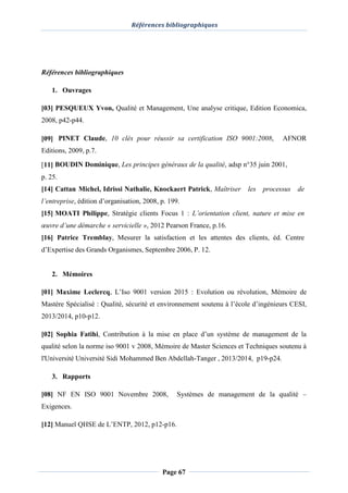 Références bibliographiques
Page 67
Références bibliographiques
1. Ouvrages
[03] PESQUEUX Yvon, Qualité et Management, Une analyse critique, Edition Economica,
2008, p42-p44.
[09] PINET Claude, 10 clés pour réussir sa certification ISO 9001:2008, AFNOR
Editions, 2009, p.7.
[11] BOUDIN Dominique, Les principes généraux de la qualité, adsp n°35 juin 2001,
p. 25.
[14] Cattan Michel, Idrissi Nathalie, Knockaert Patrick, Maîtriser les processus de
l’entreprise, édition d’organisation, 2008, p. 199.
[15] MOATI Philippe, Stratégie clients Focus 1 : L’orientation client, nature et mise en
œuvre d’une démarche « servicielle », 2012 Pearson France, p.16.
[16] Patrice Tremblay, Mesurer la satisfaction et les attentes des clients, éd. Centre
d’Expertise des Grands Organismes, Septembre 2006, P. 12.
2. Mémoires
[01] Maxime Leclercq, L’Iso 9001 version 2015 : Evolution ou révolution, Mémoire de
Mastère Spécialisé : Qualité, sécurité et environnement soutenu à l’école d’ingénieurs CESI,
2013/2014, p10-p12.
[02] Sophia Fatihi, Contribution à la mise en place d’un système de management de la
qualité selon la norme iso 9001 v 2008, Mémoire de Master Sciences et Techniques soutenu à
l'Université Université Sidi Mohammed Ben Abdellah-Tanger , 2013/2014, p19-p24.
3. Rapports
[08] NF EN ISO 9001 Novembre 2008, Systèmes de management de la qualité –
Exigences.
[12] Manuel QHSE de L’ENTP, 2012, p12-p16.
 