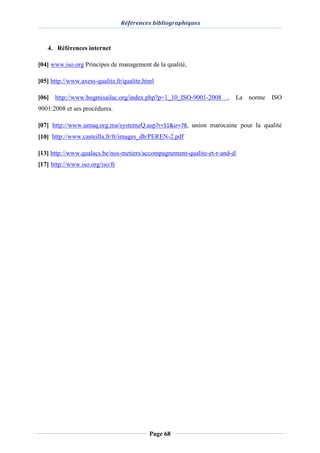 Références bibliographiques
Page 68
4. Références internet
[04] www.iso.org Principes de management de la qualité,
[05] http://www.axess-qualite.fr/qualite.html
[06] http://www.bogmisailac.org/index.php?p=1_10_ISO-9001-2008 , La norme ISO
9001:2008 et ses procédures.
[07] http://www.umaq.org.ma/systemeQ.asp?r=51&sr=78, union marocaine pour la qualité
[10] http://www.casteilla.fr/fr/images_db/PEREN-2.pdf
[13] http://www.qualacs.be/nos-metiers/accompagnement-qualite-et-r-and-d/
[17] http://www.iso.org/iso/fr
 