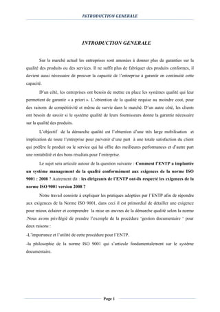 INTRODUCTION GENERALE
Page 1
INTRODUCTION GENERALE
Sur le marché actuel les entreprises sont amenées à donner plus de garanties sur la
qualité des produits ou des services. Il ne suffit plus de fabriquer des produits conformes, il
devient aussi nécessaire de prouver la capacité de l’entreprise à garantir en continuité cette
capacité.
D’un côté, les entreprises ont besoin de mettre en place les systèmes qualité qui leur
permettent de garantir « a priori ». L’obtention de la qualité requise au moindre cout, pour
des raisons de compétitivité et même de survie dans le marché. D’un autre côté, les clients
ont besoin de savoir si le système qualité de leurs fournisseurs donne la garantie nécessaire
sur la qualité des produits.
L’objectif de la démarche qualité est l’obtention d’une très large mobilisation et
implication de toute l’entreprise pour parvenir d’une part à une totale satisfaction du client
qui préfère le produit ou le service qui lui offre des meilleures performances et d’autre part
une rentabilité et des bons résultats pour l’entreprise.
Le sujet sera articulé autour de la question suivante : Comment l’ENTP a implantée
un système management de la qualité conformément aux exigences de la norme ISO
9001 : 2008 ? Autrement dit : les dirigeants de l’ENTP ont-ils respecté les exigences de la
norme ISO 9001 version 2008 ?
Notre travail consiste à expliquer les pratiques adoptées par l’ENTP afin de répondre
aux exigences de la Norme ISO 9001, dans ceci il est primordial de détailler une exigence
pour mieux éclairer et comprendre la mise en œuvres de la démarche qualité selon la norme
.Nous avons privilégié de prendre l’exemple de la procédure ‘gestion documentaire ‘ pour
deux raisons :
-L’importance et l’utilité de cette procédure pour l’ENTP.
-la philosophie de la norme ISO 9001 qui s’articule fondamentalement sur le système
documentaire.
 