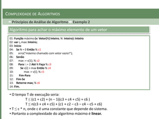 Príncipios de Análise de Algoritmo Exemplo 2
COMPLEXIDADE DE ALGORITMOS
01: Função máximo (v: Vetor(N) Inteiro; N: Inteiro): Inteiro
02: var i, max: Inteiro;
03: Início
04: Se N = 0 Então % c1
05: erro("máximo chamado com vetor vazio!");
06: Senão
07: max := v[1]; % c2
08: Para i := 2 Até N Faça % c3
09: Se v[i] > max Então % c4
10: max := v[i]; % c5
11: Fim-Para
12: Fim-Se
13: Retorne max; % c6
14: Fim.
Algoritmo para achar o máximo elemento de um vetor
• O tempo T de execução seria:
T ≤ (c1 + c2) + (n − 1)(c3 + c4 + c5) + c6 )
T ≤ n(c3 + c4 + c5) + (c1 + c2 − c3 − c4 − c5 + c6)
• T ≤ c * n, onde c é uma constante que depende do sistema.
• Portanto a complexidade do algoritmo máximo é linear.
 