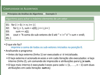 Príncipios de Análise de Algoritmo Exemplo 3
COMPLEXIDADE DE ALGORITMOS
01: for ( i = 0; i < n; i++ ) {
02: for ( j = 1, sum = a[0]; j <= i; j++ )
03: sum += a[j];
04: cout « “A soma do sub-vetores de 0 até “ « i «” é ”« sum « endl;
05: }
Algoritmo para achar o máximo elemento de um vetor
• O que ele faz?
• Analisando o programa:
• Antes do laço externo (linha 1) ser executado o i é inicializado.
• O laço externo é acionado n vezes e em cada iteração são executados: o laço
interno (linha 2), um comando de impressão e atribuições para i, j e sum.
• O laço mais interno é executado i vezes para cada i ϵ {1, . . . , n − 1} com duas
atribuições em cada iteração: sum e j
imprime a soma de todas os sub-vetores iniciados na posição 0.
 