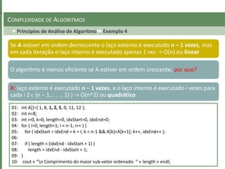 Príncipios de Análise de Algoritmo Exemplo 4
COMPLEXIDADE DE ALGORITMOS
Se A estiver em ordem decrescente o laço externo é executado n − 1 vezes, mas
em cada iteração o laço interno é executado apenas 1 vez -> O(n) ou linear
O algoritmo é menos eficiente se A estiver em ordem crescente; por que?
01: int A[]={ 1, 8, 1, 2, 5, 0, 11, 12 };
02: int n=8;
03: int i=0, k=0, length=0, idxStart=0, idxEnd=0;
04: for ( i=0, length=1; i < n-1; i++ ) {
05: for ( idxStart = idxEnd = k = i; k < n-1 && A[k]<A[k+1]; k++, idxEnd++ );
06:
07: if ( length < (idxEnd - idxStart + 1) )
08: length = idxEnd - idxStart + 1;
09: }
10: cout « ”n Comprimento do maior sub-vetor ordenado: ” « length « endl;
R: laço externo é executado n − 1 vezes, e o laço interno é executado i vezes para
cada i 2 ϵ {n − 1, . . . , 1} ) -> O(n^2) ou quadrático
 