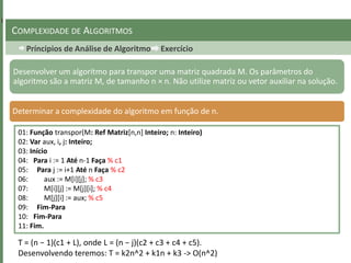 Príncipios de Análise de Algoritmo Exercício
COMPLEXIDADE DE ALGORITMOS
Desenvolver um algoritmo para transpor uma matriz quadrada M. Os parâmetros do
algoritmo são a matriz M, de tamanho n × n. Não utilize matriz ou vetor auxiliar na solução.
Determinar a complexidade do algoritmo em função de n.
01: Função transpor(M: Ref Matriz[n,n] Inteiro; n: Inteiro)
02: Var aux, i, j: Inteiro;
03: Início
04: Para i := 1 Até n-1 Faça % c1
05: Para j := i+1 Até n Faça % c2
06: aux := M[i][j]; % c3
07: M[i][j] := M[j][i]; % c4
08: M[j][i] := aux; % c5
09: Fim-Para
10: Fim-Para
11: Fim.
T = (n − 1)(c1 + L), onde L = (n − j)(c2 + c3 + c4 + c5).
Desenvolvendo teremos: T = k2n^2 + k1n + k3 -> O(n^2)
 