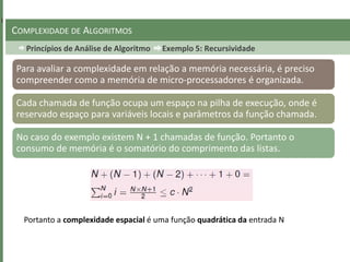 Princípios de Análise de Algoritmo Exemplo 5: Recursividade
COMPLEXIDADE DE ALGORITMOS
Para avaliar a complexidade em relação a memória necessária, é preciso
compreender como a memória de micro-processadores é organizada.
Cada chamada de função ocupa um espaço na pilha de execução, onde é
reservado espaço para variáveis locais e parâmetros da função chamada.
No caso do exemplo existem N + 1 chamadas de função. Portanto o
consumo de memória é o somatório do comprimento das listas.
Portanto a complexidade espacial é uma função quadrática da entrada N
 