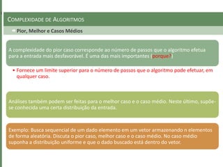 Pior, Melhor e Casos Médios
COMPLEXIDADE DE ALGORITMOS
A complexidade do pior caso corresponde ao número de passos que o algoritmo efetua
para a entrada mais desfavorável. É uma das mais importantes (porque?)
• Fornece um limite superior para o número de passos que o algoritmo pode efetuar, em
qualquer caso.
Análises também podem ser feitas para o melhor caso e o caso médio. Neste último, supõe-
se conhecida uma certa distribuição da entrada.
Exemplo: Busca sequencial de um dado elemento em um vetor armazenando n elementos
de forma aleatória. Discuta o pior caso, melhor caso e o caso médio. No caso médio
suponha a distribuição uniforme e que o dado buscado está dentro do vetor.
 