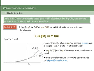 Limite Superior
COMPLEXIDADE DE ALGORITMOS
A notação O mais comumente usada para medir algoritmos é O (big-Oh), que permite
expressar um limite superior da complexidade.
Definição O: A função g(n) é O(f(n)), g = O(f ), se existir c0 > 0 e um certo inteiro
n0, tais que:
0 <= g(n) <= c* f(n)
quando n > n0.
• A partir de n0, a função g fica sempre menor que
a função f , com o fator multiplicativo c0.
• Se g é O(f ) então g não cresce mais rapidamente
que f.
• Uma fórmula com um termo O é denominada
de expressão assintótica.
 
