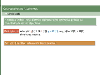 Limite Exato
COMPLEXIDADE DE ALGORITMOS
A notação Θ (big Theta) permite expressar uma estimativa precisa da
complexidade de um algoritmo.
Definição Θ : A função g(n) é Θ (f (n)), g = Θ (f ), se g(n) for O(f ) e Ω(f )
simultaneamente.
Se g é Θ (f) então g não cresce tanto quanto f.
 