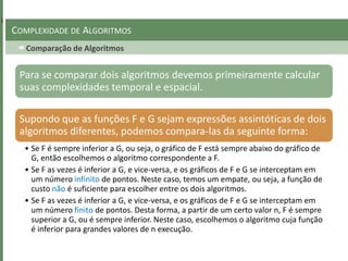 Comparação de Algoritmos
COMPLEXIDADE DE ALGORITMOS
Para se comparar dois algoritmos devemos primeiramente calcular
suas complexidades temporal e espacial.
Supondo que as funções F e G sejam expressões assintóticas de dois
algoritmos diferentes, podemos compara-las da seguinte forma:
• Se F é sempre inferior a G, ou seja, o gráfico de F está sempre abaixo do gráfico de
G, então escolhemos o algoritmo correspondente a F.
• Se F as vezes é inferior a G, e vice-versa, e os gráficos de F e G se interceptam em
um número infinito de pontos. Neste caso, temos um empate, ou seja, a função de
custo não é suficiente para escolher entre os dois algoritmos.
• Se F as vezes é inferior a G, e vice-versa, e os gráficos de F e G se interceptam em
um número finito de pontos. Desta forma, a partir de um certo valor n, F é sempre
superior a G, ou é sempre inferior. Neste caso, escolhemos o algoritmo cuja função
é inferior para grandes valores de n execução.
 