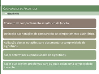 Resumindo
COMPLEXIDADE DE ALGORITMOS
Conceito de comportamento assintótico de função.
Definição das notações de comparação de comportamento assintótico.
Aplicação dessas notações para documentar a complexidade de
algoritmos.
Saber determinar a complexidade de algoritmos.
Saber que existem problemas para os quais existe uma complexidade
inerente.
 