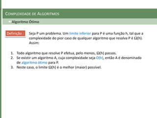Algoritmo Ótimo
COMPLEXIDADE DE ALGORITMOS
Seja P um problema. Um limite inferior para P é uma função h, tal que a
complexidade do pior caso de qualquer algoritmo que resolva P é Ω(h).
Assim:
Definição :
1. Todo algoritmo que resolve P efetua, pelo menos, Ω(h) passos.
2. Se existir um algoritmo A, cuja complexidade seja O(h), então A é denominado
de algoritmo ótimo para P.
3. Neste caso, o limite Ω(h) é o melhor (maior) possível.
 