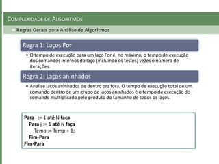 Regras Gerais para Análise de Algoritmos
COMPLEXIDADE DE ALGORITMOS
Regra 1: Laços For
• O tempo de execução para um laço For é, no máximo, o tempo de execução
dos comandos internos do laço (incluindo os testes) vezes o número de
iterações.
Regra 2: Laços aninhados
• Analise laços aninhados de dentro pra fora. O tempo de execução total de um
comando dentro de um grupo de laços aninhados é o tempo de execução do
comando multiplicado pelo produto do tamanho de todos os laços.
Para i := 1 até N faça
Para j := 1 até N faça
Temp := Temp + 1;
Fim-Para
Fim-Para
 