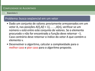 Exercicio 1
COMPLEXIDADE DE ALGORITMOS
Problema: busca seqüencial em um vetor
• Dado um conjunto de valores previamente armazenados em um
vetor A, nas posições A[l],A[l + 1], . . . ,A[n], verificar se um
número v está entre este conjunto de valores. Se o elemento
procurado v não for encontrado a função deve retornar −1.
Caso contrário deve retornar o índice do vetor A que contém o
elemento v.
• Desenvolver o algoritmo, calcular a complexidade para o
melhor caso e pior caso para o algoritmo proposto.
 