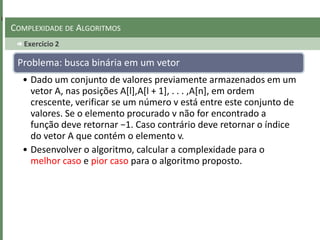 Exercicio 2
COMPLEXIDADE DE ALGORITMOS
Problema: busca binária em um vetor
• Dado um conjunto de valores previamente armazenados em um
vetor A, nas posições A[l],A[l + 1], . . . ,A[n], em ordem
crescente, verificar se um número v está entre este conjunto de
valores. Se o elemento procurado v não for encontrado a
função deve retornar −1. Caso contrário deve retornar o índice
do vetor A que contém o elemento v.
• Desenvolver o algoritmo, calcular a complexidade para o
melhor caso e pior caso para o algoritmo proposto.
 