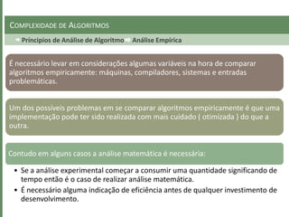 Príncipios de Análise de Algoritmo Análise Empírica
COMPLEXIDADE DE ALGORITMOS
É necessário levar em considerações algumas variáveis na hora de comparar
algoritmos empiricamente: máquinas, compiladores, sistemas e entradas
problemáticas.
Um dos possíveis problemas em se comparar algoritmos empiricamente é que uma
implementação pode ter sido realizada com mais cuidado ( otimizada ) do que a
outra.
Contudo em alguns casos a análise matemática é necessária:
• Se a análise experimental começar a consumir uma quantidade significando de
tempo então é o caso de realizar análise matemática.
• É necessário alguma indicação de eficiência antes de qualquer investimento de
desenvolvimento.
 