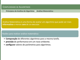 Príncipios de Análise de Algoritmo Análise Matemática
COMPLEXIDADE DE ALGORITMOS
Análise Matemática é uma forma de avaliar um algoritmo que pode ser mais
informativa e menos cara de se executar.
Razões para realizar análise matemática:
• Comparação de diferentes algoritmos para a mesma tarefa.
• previsão de performance em um novo ambiente.
• configurar valores de parâmetros para algoritmos.
 