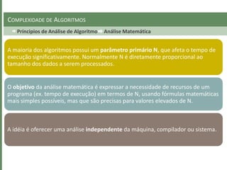 Príncipios de Análise de Algoritmo Análise Matemática
COMPLEXIDADE DE ALGORITMOS
A maioria dos algoritmos possui um parâmetro primário N, que afeta o tempo de
execução significativamente. Normalmente N é diretamente proporcional ao
tamanho dos dados a serem processados.
O objetivo da análise matemática é expressar a necessidade de recursos de um
programa (ex. tempo de execução) em termos de N, usando fórmulas matemáticas
mais simples possíveis, mas que são precisas para valores elevados de N.
A idéia é oferecer uma análise independente da máquina, compilador ou sistema.
 