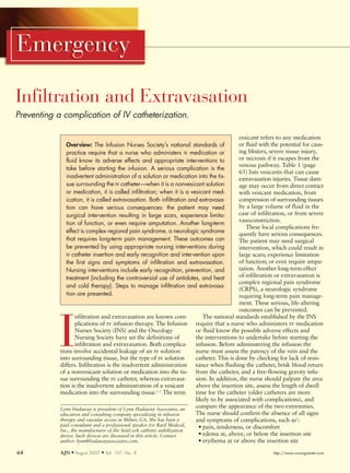 Infiltration and Extravasation
Preventing a complication of IV catheterization.

                                                                                               vesicant refers to any medication
              Overview: The Infusion Nurses Society’s national standards of                    or fluid with the potential for caus-
              practice require that a nurse who administers IV medication or                   ing blisters, severe tissue injury,
              fluid know its adverse effects and appropriate interventions to                  or necrosis if it escapes from the
                                                                                               venous pathway. Table 1 (page
              take before starting the infusion. A serious complication is the
                                                                                               65) lists vesicants that can cause
              inadvertent administration of a solution or medication into the tis-             extravasation injuries. Tissue dam-
              sue surrounding the IV catheter—when it is a nonvesicant solution                age may occur from direct contact
              or medication, it is called infiltration; when it is a vesicant med-             with vesicant medication, from
              ication, it is called extravasation. Both infiltration and extravasa-            compression of surrounding tissues
              tion can have serious consequences: the patient may need                         by a large volume of fluid in the
              surgical intervention resulting in large scars, experience limita-               case of infiltration, or from severe
                                                                                               vasoconstriction.
              tion of function, or even require amputation. Another long-term
                                                                                                  These local complications fre-
              effect is complex regional pain syndrome, a neurologic syndrome                  quently have serious consequences.
              that requires long-term pain management. These outcomes can                      The patient may need surgical
              be prevented by using appropriate nursing interventions during                   intervention, which could result in
              IV catheter insertion and early recognition and intervention upon                large scars; experience limitation
              the first signs and symptoms of infiltration and extravasation.                  of function; or even require ampu-
              Nursing interventions include early recognition, prevention, and                 tation. Another long-term effect
              treatment (including the controversial use of antidotes, and heat                of infiltration or extravasation is
                                                                                               complex regional pain syndrome
              and cold therapy). Steps to manage infiltration and extravasa-
                                                                                               (CRPS), a neurologic syndrome
              tion are presented.                                                              requiring long-term pain manage-
                                                                                               ment. These serious, life-altering
                                                                                               outcomes can be prevented.
                   nfiltration and extravasation are known com-                 The national standards established by the INS



            I      plications of iv infusion therapy. The Infusion
                   Nurses Society (INS) and the Oncology
                   Nursing Society have set the definitions of
                   infiltration and extravasation. Both complica-
            tions involve accidental leakage of an iv solution
            into surrounding tissue, but the type of iv solution
            differs. Infiltration is the inadvertent administration
                                                                            require that a nurse who administers iv medication
                                                                            or fluid know the possible adverse effects and
                                                                            the interventions to undertake before starting the
                                                                            infusion. Before administering the infusion the
                                                                            nurse must assess the patency of the vein and the
                                                                            catheter. This is done by checking for lack of resis-
                                                                            tance when flushing the catheter, brisk blood return
            of a nonvesicant solution or medication into the tis-           from the catheter, and a free-flowing gravity infu-
            sue surrounding the iv catheter, whereas extravasa-             sion. In addition, the nurse should palpate the area
            tion is the inadvertent administration of a vesicant            above the insertion site, assess the length of dwell
            medication into the surrounding tissue.1, 2 The term            time for the catheter (older catheters are more
                                                                            likely to be associated with complications), and
            Lynn Hadaway is president of Lynn Hadaway Associates, an
                                                                            compare the appearance of the two extremities.
            education and consulting company specializing in infusion       The nurse should confirm the absence of all signs
            therapy and vascular access in Milner, GA. She has been a       and symptoms of complications, such as1:
            paid consultant and a professional speaker for Bard Medical,      • pain, tenderness, or discomfort
            Inc., the manufacturer of the StatLock catheter stabilization
            device. Such devices are discussed in this article. Contact       • edema at, above, or below the insertion site
            author: lynn@hadawayassociates.com.                               • erythema at or above the insertion site
64          AJN M August 2007   M   Vol. 107, No. 8                                                          http://www.nursingcenter.com
 