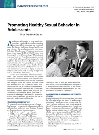 ajn@wolterskluwer.com AJN ▼ June 2013 ▼ Vol. 113, No. 6 67
EVIDENCE FOR EXCELLENCE
Promoting Healthy Sexual Behavior in
Adolescents
What the research says.
A
dolescents who engage in early sexual rela-
tions have a high risk of sexually transmitted
infections (STIs), pregnancy, and emotional
pain.1
The Centers for Disease Control and Preven-
tion estimates that youths account for more than
half of the 20 million new STIs that occur each year
in the United States.2
In 2010, 367,678 infants were
born to girls 15 to 19 years of age.3
The individual
and social costs of STIs and teen pregnancy indicate
a need to help adolescents learn strategies for mak-
ing better decisions about sex. Sex education, one
intervention used to provide guidance, has been the
source of heated debate for over a decade.4
This de-
bate primarily focuses on whether or not sex edu-
cation influences adolescents to engage in early and
risky sexual behavior (such as having multiple part-
ners or unprotected intercourse).
The two most common sex education curricula
in the United States are abstinence-only and compre-
hensive sex education. Studies have compared and
contrasted the outcomes of both,4
but few have exam-
ined how peer groups and families influence adoles-
cent decisions about sex.5
Even fewer studies have
investigated the role of adolescent development on
behavioral outcomes.6
This article will examine sev-
eral studies exploring sex education programs and
adolescent decision making within the context of
cognitive development. It will also offer recommen-
dations for evidence-based interventions that may re-
duce risky adolescent sexual behavior.
STAGES OF COGNITIVE DEVELOPMENT
To better understand adolescent sexual behavior, a
brief summary of cognitive development provides in-
sight into how adolescents make decisions. Research-
ers divide adolescence into three stages:
•	 Early: 10 to 14 years6
; 11 to 13 years7
•	 Middle: 15 to 17 years6
; 14 to 16 years7
•	 Late: 18 to 21+ years6
; 17 to 21 years7
Cognitive skill is required to link consequences
to behavior. In early adolescence, thinking is predomi-
nately concrete (only the here and now is relevant, for
example) and long-term consequences are not consid-
ered. In middle adolescence, abstract thinking starts
(although in times of stress, the middle adolescent
often reverts to concrete thinking) and consequences
of behavior begin to be considered. In late adoles-
cence, abstract thinking begins to mature and con-
sequences of behavior are considered.6, 7
ADOLESCENT SEXUAL DECISION MAKING:A REVIEW OF THE
LITERATURE
Research often provides quantitative data addressing
the “who, what, when, and where” of adolescent sex-
uality. But it’s equally important to understand the
“why”—why do adolescents make certain sexual de-
cisions? To better answer this question, Fantasia con-
ducted a comprehensive literature review of adolescent
decision making, selecting for review 17 studies pub-
lished in peer-reviewed journals from 1998 to 2009.8
She found that adolescents who decided to pursue sex-
ual relations fell into one or more of three categories.
•	 They minimized the risks of sexual activity.
•	 They had specific risk factors for engaging in
unsafe sexual behavior.
•	 They believed that sexual activity was “safe” in
relationships.
By Deborah M. Wisnieski, PhD,
APRN, and Marianne Matzo,
PhD, APRN, FPCN, FAAN
Photo©Camerique/ClassicStock/TheImageWorks.
AJN0613.Matzo.EvidenceforExcellence.4th.indd 67 5/9/13 2:11 AM
 